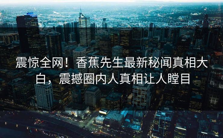震惊全网！香蕉先生最新秘闻真相大白，震撼圈内人真相让人瞠目  第1张