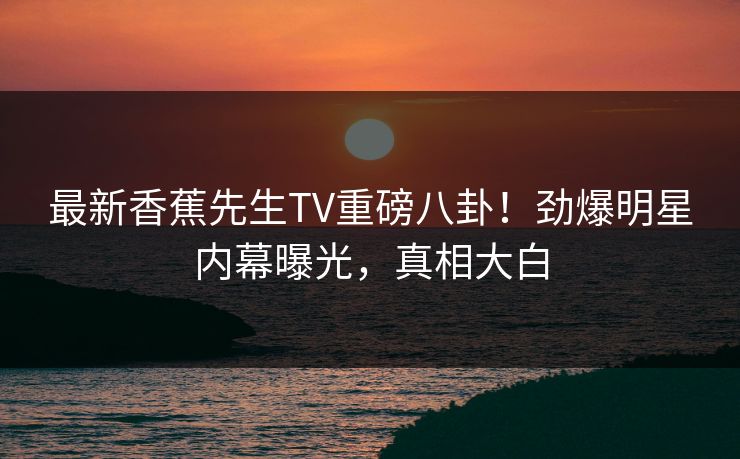 最新香蕉先生TV重磅八卦！劲爆明星内幕曝光，真相大白  第1张