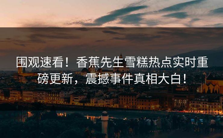 围观速看！香蕉先生雪糕热点实时重磅更新，震撼事件真相大白！  第1张