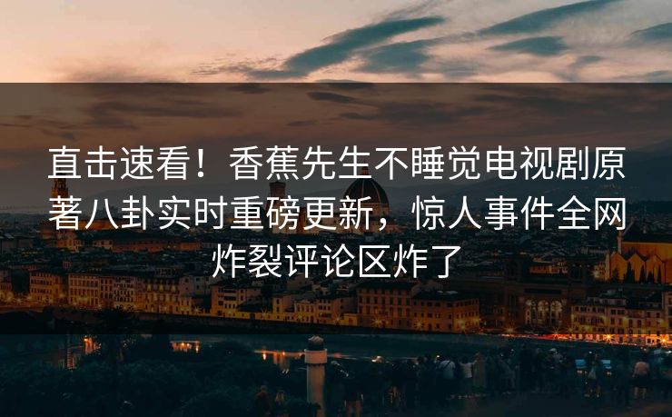 直击速看！香蕉先生不睡觉电视剧原著八卦实时重磅更新，惊人事件全网炸裂评论区炸了
