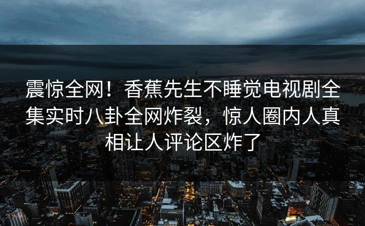 震惊全网！香蕉先生不睡觉电视剧全集实时八卦全网炸裂，惊人圈内人真相让人评论区炸了  第1张