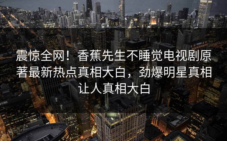 震惊全网！香蕉先生不睡觉电视剧原著最新热点真相大白，劲爆明星真相让人真相大白