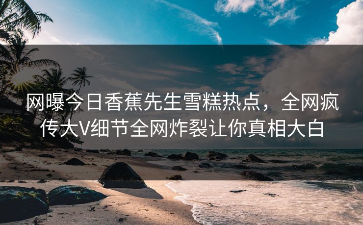 网曝今日香蕉先生雪糕热点，全网疯传大V细节全网炸裂让你真相大白  第1张