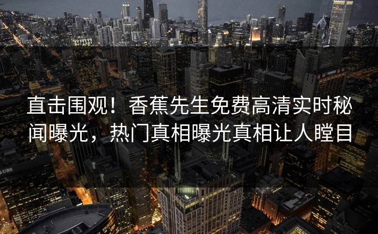 直击围观！香蕉先生免费高清实时秘闻曝光，热门真相曝光真相让人瞠目  第1张