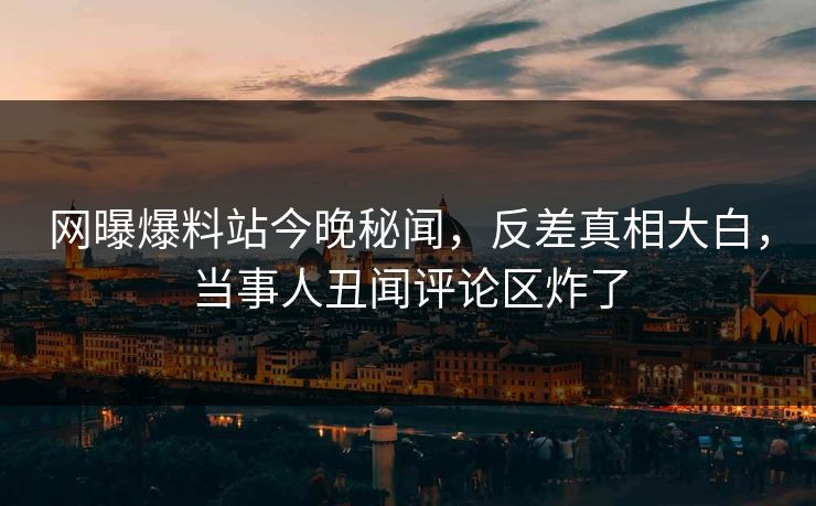 网曝爆料站今晚秘闻，反差真相大白，当事人丑闻评论区炸了  第1张