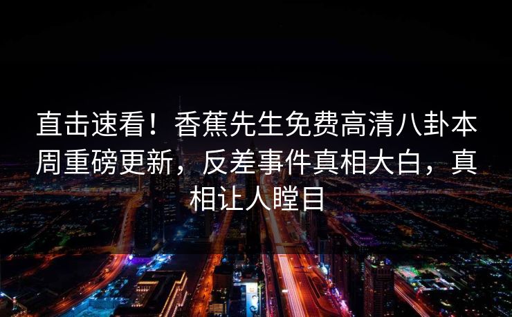 直击速看！香蕉先生免费高清八卦本周重磅更新，反差事件真相大白，真相让人瞠目  第1张