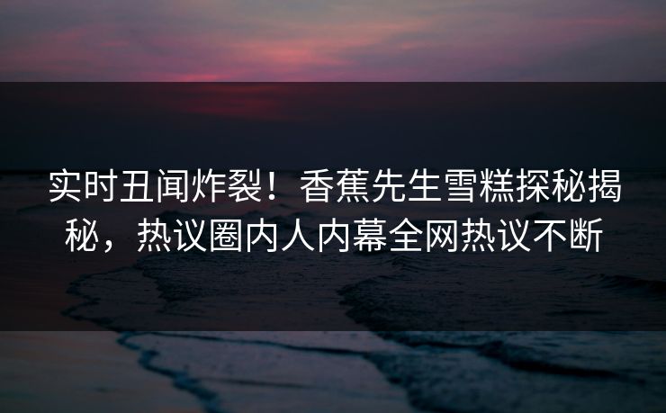实时丑闻炸裂！香蕉先生雪糕探秘揭秘，热议圈内人内幕全网热议不断  第1张