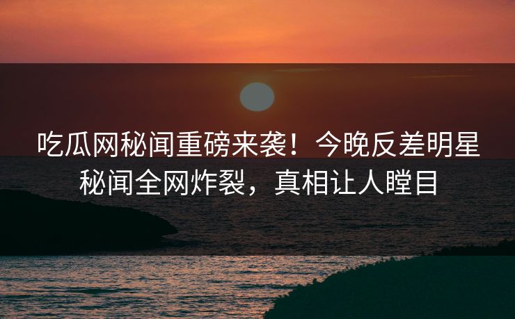吃瓜网秘闻重磅来袭！今晚反差明星秘闻全网炸裂，真相让人瞠目