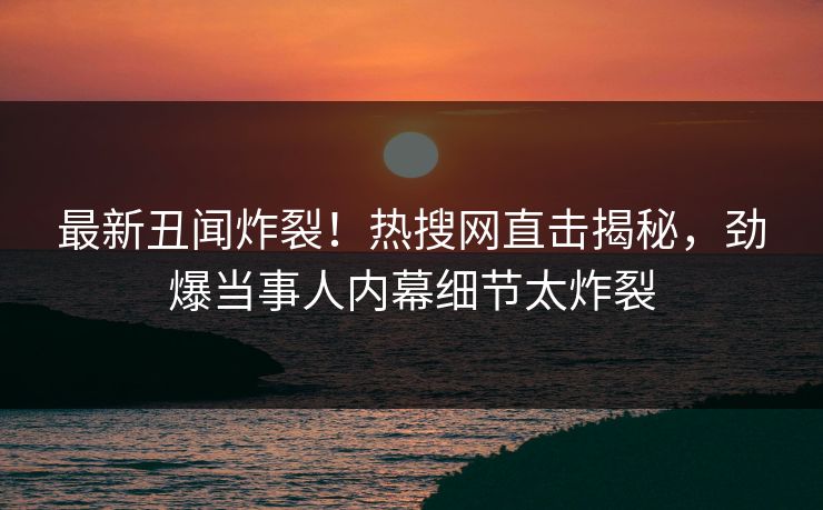 最新丑闻炸裂！热搜网直击揭秘，劲爆当事人内幕细节太炸裂  第1张