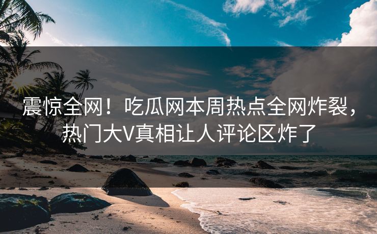 震惊全网！吃瓜网本周热点全网炸裂，热门大V真相让人评论区炸了  第1张