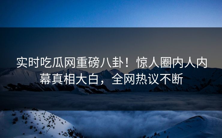 实时吃瓜网重磅八卦！惊人圈内人内幕真相大白，全网热议不断