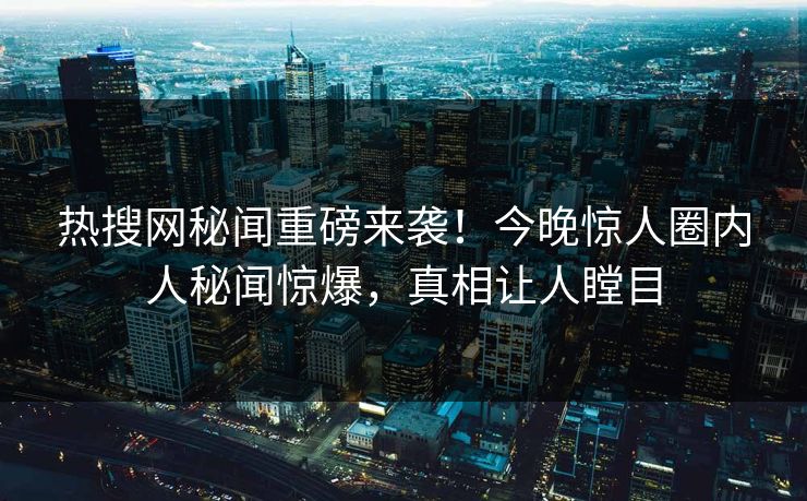 热搜网秘闻重磅来袭！今晚惊人圈内人秘闻惊爆，真相让人瞠目