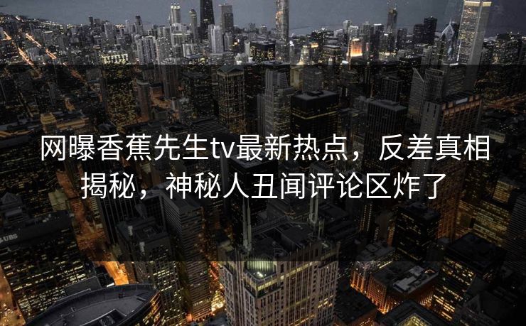 网曝香蕉先生tv最新热点，反差真相揭秘，神秘人丑闻评论区炸了  第1张