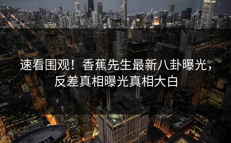 速看围观！香蕉先生最新八卦曝光，反差真相曝光真相大白  第1张