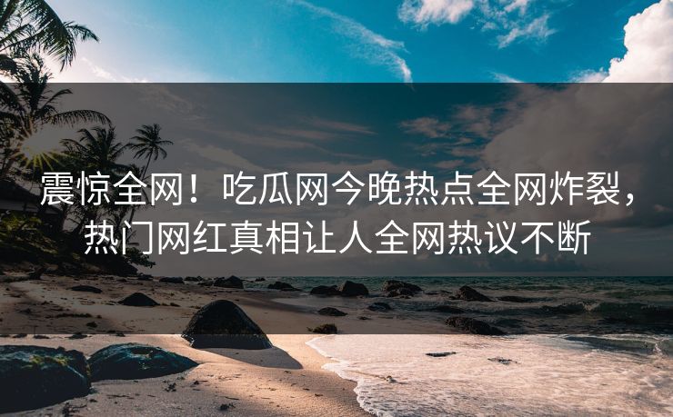 震惊全网！吃瓜网今晚热点全网炸裂，热门网红真相让人全网热议不断