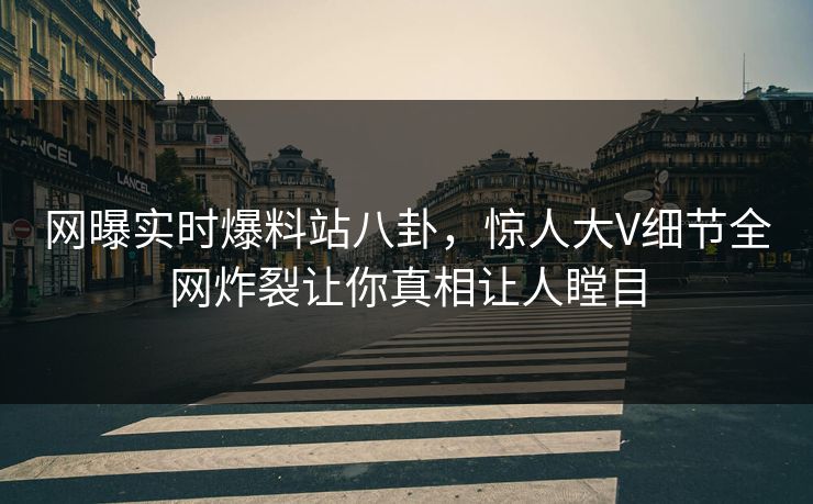 网曝实时爆料站八卦，惊人大V细节全网炸裂让你真相让人瞠目