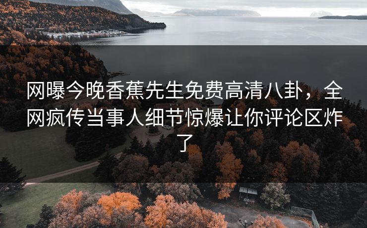网曝今晚香蕉先生免费高清八卦，全网疯传当事人细节惊爆让你评论区炸了