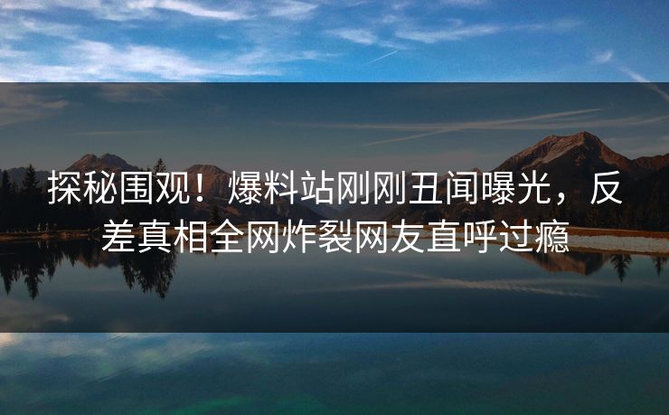 探秘围观！爆料站刚刚丑闻曝光，反差真相全网炸裂网友直呼过瘾