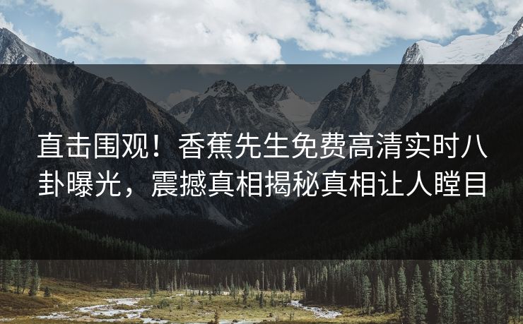 直击围观！香蕉先生免费高清实时八卦曝光，震撼真相揭秘真相让人瞠目