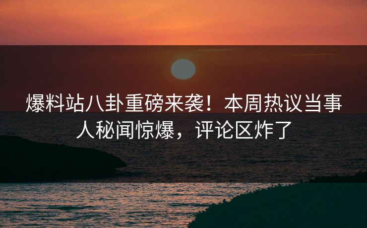 爆料站八卦重磅来袭！本周热议当事人秘闻惊爆，评论区炸了