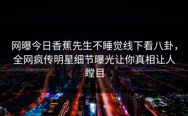 网曝今日香蕉先生不睡觉线下看八卦，全网疯传明星细节曝光让你真相让人瞠目