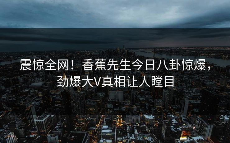 震惊全网！香蕉先生今日八卦惊爆，劲爆大V真相让人瞠目