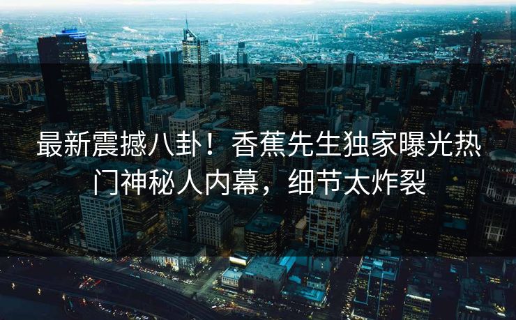 最新震撼八卦！香蕉先生独家曝光热门神秘人内幕，细节太炸裂