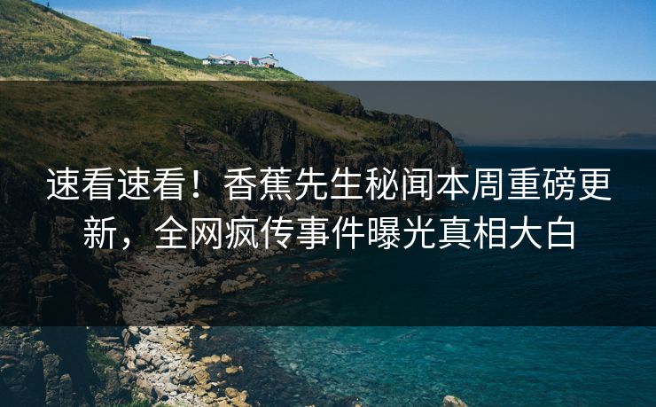 速看速看！香蕉先生秘闻本周重磅更新，全网疯传事件曝光真相大白