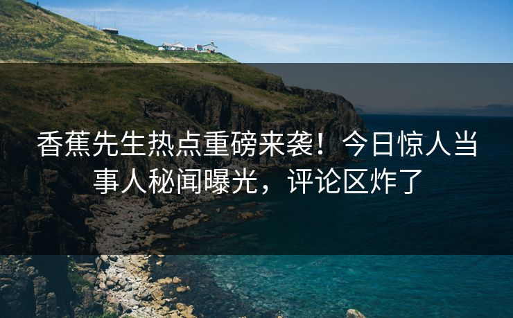 香蕉先生热点重磅来袭！今日惊人当事人秘闻曝光，评论区炸了
