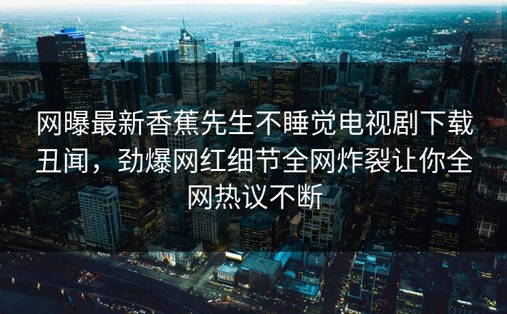 网曝最新香蕉先生不睡觉电视剧下载丑闻，劲爆网红细节全网炸裂让你全网热议不断