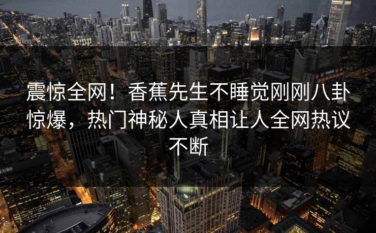 震惊全网！香蕉先生不睡觉刚刚八卦惊爆，热门神秘人真相让人全网热议不断