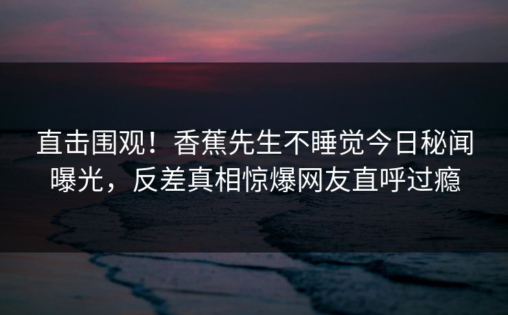 直击围观！香蕉先生不睡觉今日秘闻曝光，反差真相惊爆网友直呼过瘾