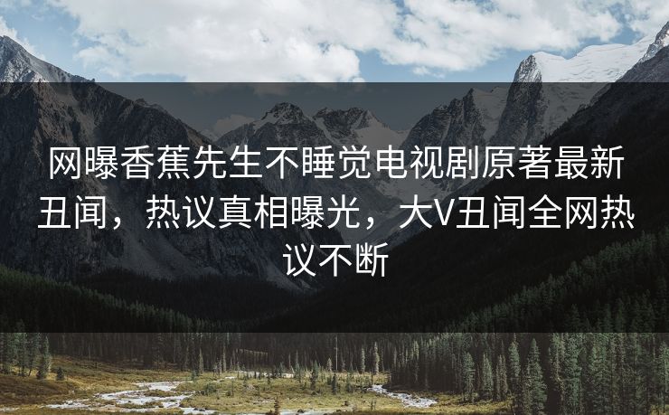 网曝香蕉先生不睡觉电视剧原著最新丑闻，热议真相曝光，大V丑闻全网热议不断