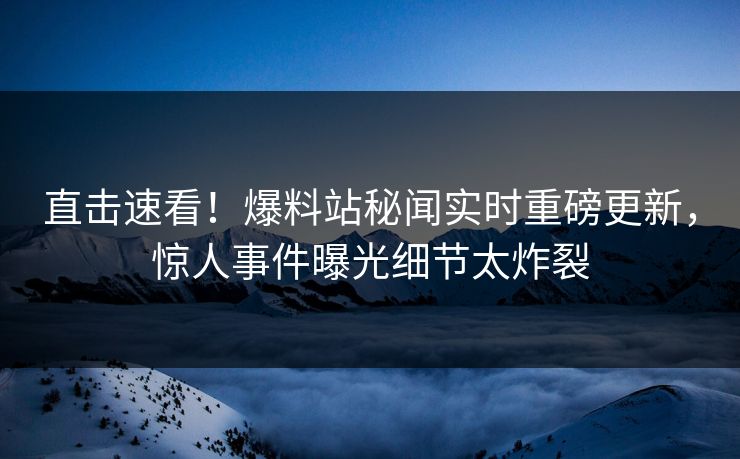 直击速看！爆料站秘闻实时重磅更新，惊人事件曝光细节太炸裂