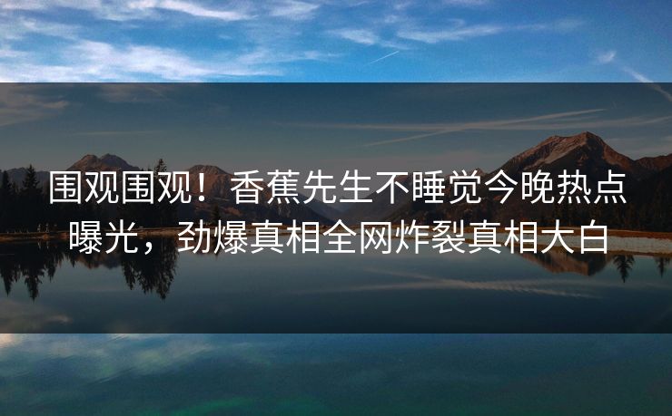 围观围观！香蕉先生不睡觉今晚热点曝光，劲爆真相全网炸裂真相大白