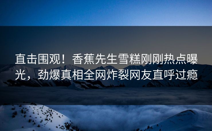 直击围观！香蕉先生雪糕刚刚热点曝光，劲爆真相全网炸裂网友直呼过瘾
