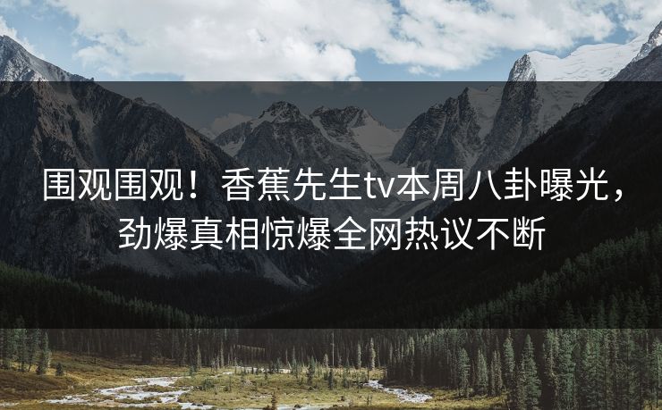 围观围观！香蕉先生tv本周八卦曝光，劲爆真相惊爆全网热议不断