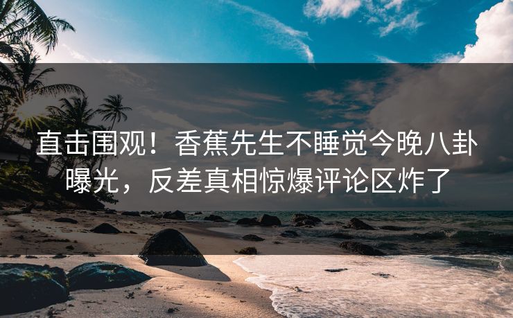 直击围观！香蕉先生不睡觉今晚八卦曝光，反差真相惊爆评论区炸了