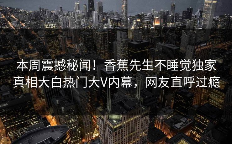 本周震撼秘闻！香蕉先生不睡觉独家真相大白热门大V内幕，网友直呼过瘾  第1张