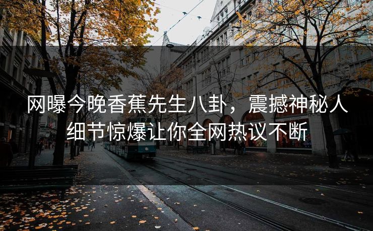 网曝今晚香蕉先生八卦，震撼神秘人细节惊爆让你全网热议不断
