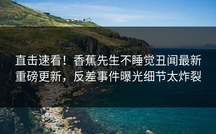 直击速看！香蕉先生不睡觉丑闻最新重磅更新，反差事件曝光细节太炸裂