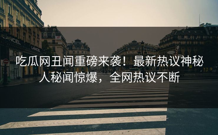 吃瓜网丑闻重磅来袭！最新热议神秘人秘闻惊爆，全网热议不断
