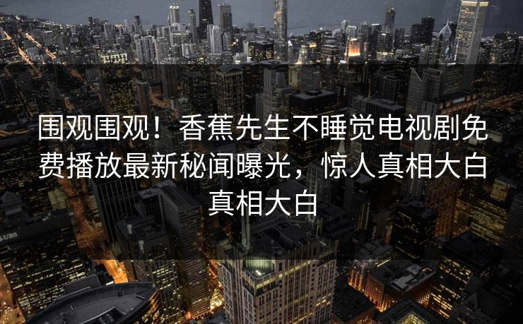 围观围观！香蕉先生不睡觉电视剧免费播放最新秘闻曝光，惊人真相大白真相大白  第1张