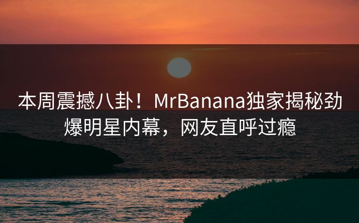本周震撼八卦！MrBanana独家揭秘劲爆明星内幕，网友直呼过瘾