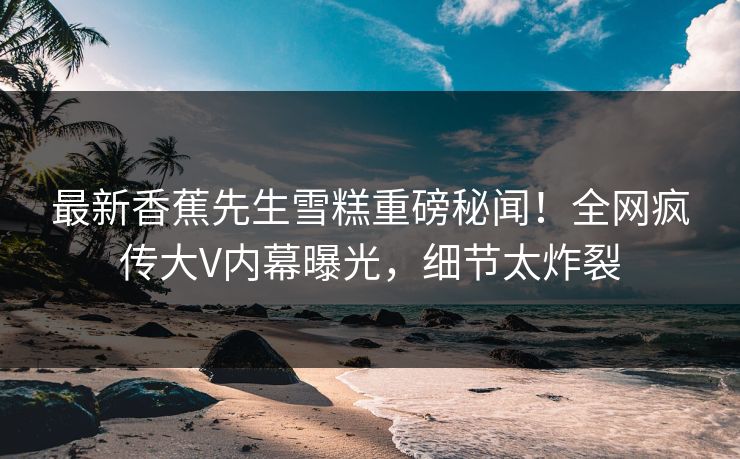 最新香蕉先生雪糕重磅秘闻！全网疯传大V内幕曝光，细节太炸裂  第1张