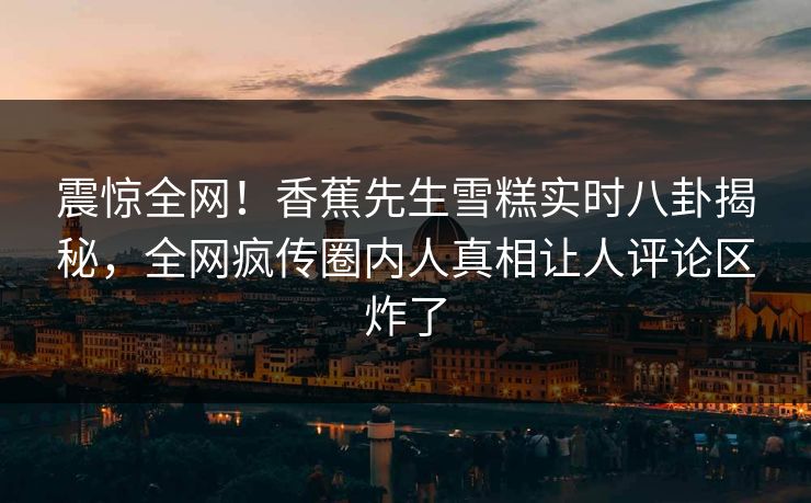 震惊全网！香蕉先生雪糕实时八卦揭秘，全网疯传圈内人真相让人评论区炸了