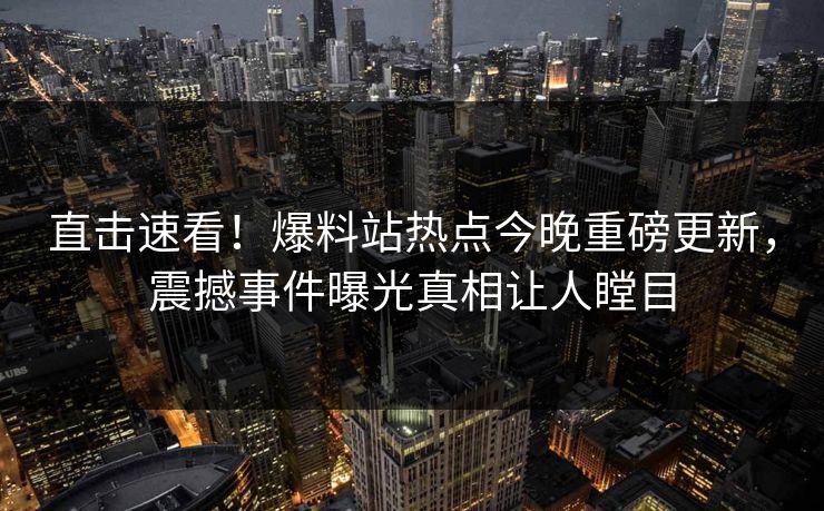 直击速看！爆料站热点今晚重磅更新，震撼事件曝光真相让人瞠目