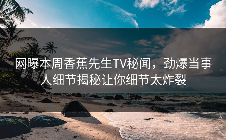 网曝本周香蕉先生TV秘闻，劲爆当事人细节揭秘让你细节太炸裂