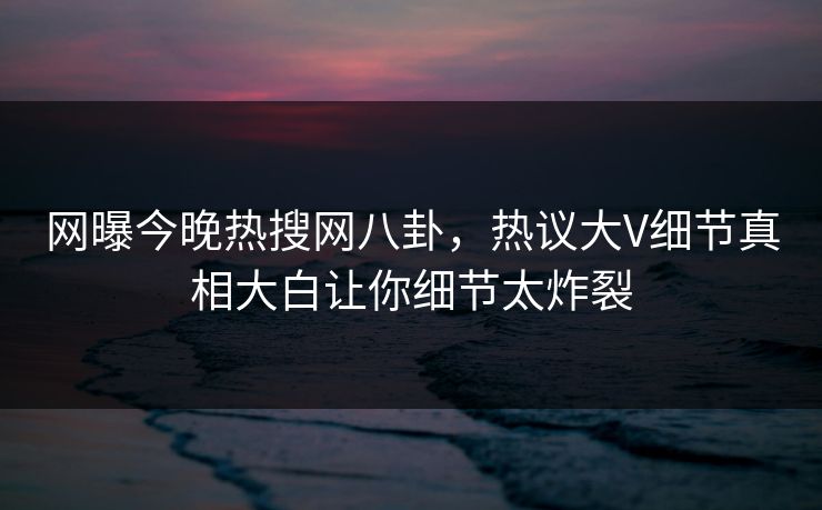 网曝今晚热搜网八卦，热议大V细节真相大白让你细节太炸裂