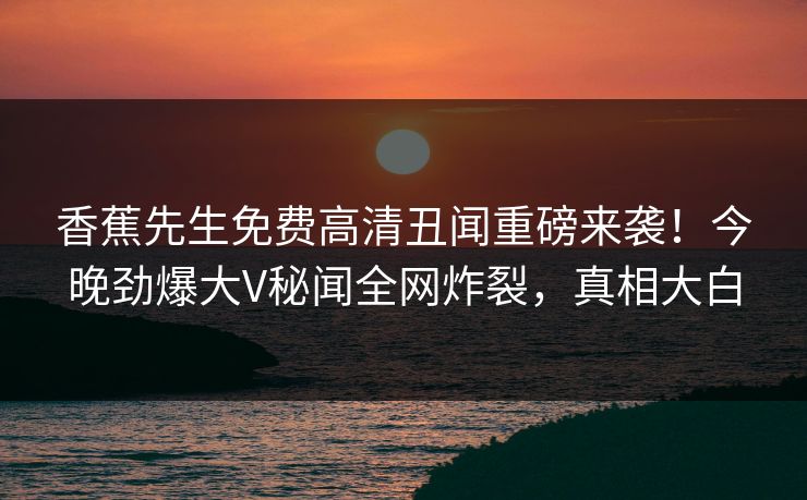 香蕉先生免费高清丑闻重磅来袭！今晚劲爆大V秘闻全网炸裂，真相大白